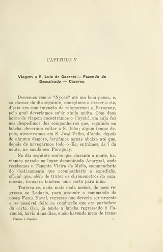 CAPITULO V
Viagem a S. Luiz de Cáceres — Fazenda do
Descai vado — Cáceres.
Descemos com o "Nyoac" até um bom pouso, e,
ao Clarear do dia seguinte, começámos a descer o rio,
d 'esta vez com intenção de retomarmos o Paragnay,
pelo qual deveríamos subir ainda muito. Com duas
horas de viagem encontrámos o Cuyabá, em cuja foz
nos despedimos dos companheiros que, seguindo na
lancha, deveriam voltar a S. João; algum tempo de-
pois, atracávamos em S. José Velho, d 'onde, depois
de alguma demora, largámos aguas abaixo até que,
depois de navegarmos todo o dia, entrámos, ás 7 da
noute, no caudaloso Paraguay.
No dia seguinte soube que, durante a noute, ha-
víamos parado no lugar denominado Acuryzal, onde
recebemos o Tenente Vieira de Mello, commandante
do destacamento que acompanharia a expedição,
oflficial que, além de trazer os chronometros da com-
missão, trouxera também uma carta para mim.
Tratava-se, nada mais nada menos, do meu re-
gresso ao Ladario, para assumir o commando da
nossa Força Naval, regresso que deveria ser urgente
e, se possível, feito na conducção que era portadora
da carta. Ora, jà tendo a lancha regressado á Co-
rumbá, havia dous dias, e não havendo meio de trans-
Viagens e Caçadas S
 