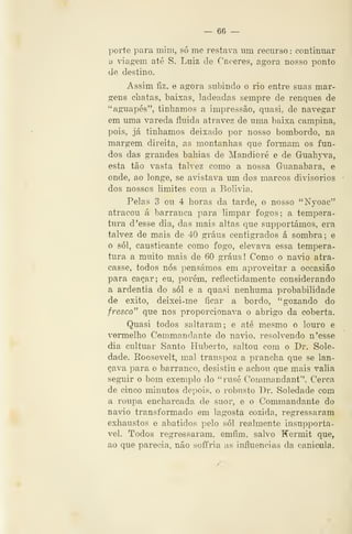 — 66 —
porte para mim, só me restava iim recurso : continuar
a ^dagem até S. Luiz de Cáceres, agora nosso ponto
de destino.
Assim fiz, e agora subindo o rio entre suas mar-
gens chatas, baixas, ladeadas sempre de renques de
"aguapés", tinbamos a impressão, quasi. de navegar
em uma vareda fluida atravez de uma baixa campina,
pois, já tínhamos deixado por nosso bombordo, na
margem direita, as montanhas que formam os fun-
dos das grandes bahias de Mandioré e de Guahyva,
esta tão vasta talvez como a nossa Guanabara, e
onde, ao longe, se avistava um dos marcos divisórios
dos nossos limites com a Bolívia.
Pelas 3 ou 4 horas da tarde, o nosso "Nyoac"
atracou á barranca para limpar fogos; a tempera-
tura d 'esse dia, das mais altas que supportámos, era
talvez de mais de 40 graus centígrados á sombra; e
o SÓI, causticante como fogo, elevava essa tempera-
tura a muito mais de 60 graus ! Como o navio atra-
casse, todos nós pensámos em aproveitar a occasião
para caçar; eu, porém, reflectidamente considerando
a ardentia do sói e a quasi nenhuma probabilidade
de êxito, deixei-me ficar a bordo, "gozando do
fresco" que nos proporcionava o abrigo da coberta.
Quasi todos saltaram; e até mesmo o louro e
vermelho Commandante do navio, resolvendo n'esse
dia cultuar Santo Huberto, saltou com o Dr. Sole-
dade. Roosevelt, mal transpoz a prancha que se lan-
çava para o barranco, desistiu e achou que mais valia
seguir o bom exemplo do "rusé Commandant". Cerca
de cinco minutos depois, o robusto Dr. Soledade com
a roupa encharcada de suor, e o Commandante do
navio transformado em lagosta cozida, regressaram
exhaustos e abatidos pelo sói realmente insupporta-
vel. Todos regressaram, emfim, salvo Kermit que,
ao que parecia, não soffria as influencias da oanieula.
 