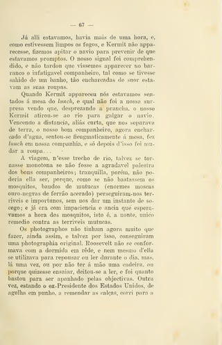 — e? —
Já alli estávamos, liavia mais de uma hora, e,
como estivessem limpos os fogos, e Kermit não appa-
recesse, fizemos apitar o navio para prevenir de que
estávamos promptos. O nosso signal foi comprehen-
dido, e não tardou que vissemos apparecer no bar-
ranco o infatigável companheiro, tal como se tivesse
sahido de um banho, tão encharcadas de suor esta-
vam as suas roupas.
Quando Kennit apparec^u nós estávamos sen-
tados á mesa do liincli, e qual não foi a nossa sur-
presa vendo que, desprezando a prancha, o nosso
Kermit atirou-se ao rio para galgar o na^^o.
Vencendo a distancia, aliás curta, que nos separava
de terra, o nosso bom companheiro, agora enchar-
cado d 'agua, sentou-se fleugmaticamente á mesa, fez
limch em nossa companhia, e só depois d 'isso foi mu-
dar a roupa. .
A viagem, n'esse trecho de rio, talvez se tor-
nasse monótona se não fosse a agTadavel palestra
dos bons companheiros; tranquilla, porém, não po-
deria ella ser, porque, como se não bastassem os
mosquitos, bandos de mutucas (enormes moscas
ouro-negras de fen*ão acerado) perseguiram-nos ter-
riveis e importunos, sem nos dar um instante de so-
cego; e já era com impaciência e anciã que esperá-
vamos a hora dos mosquitos, isto é, a uoute, único
remédio contra as terríveis mutucas.
Os photogi'aphos não tinham agora muito que
fazer, ainda assim, e talvez por isso, consegTiiram
uma photographia original. Eoosevelt não se confor-
mava com a dormida em rede, e nem mesmo d'ella
se utilizava para repousar ou ler durante o dia, mas,
lá uma vez, ou por não ter á mão uma cadeira, ou
porque quizesse ensaiar, deitou-se a ler, e foi quanto
bastou para ser apanhado pelas objectivas. Outra
vez, estando o ex-Presidente dos Estados Unidos, de
agulha em punho, a remendar as calças, corri para a
 