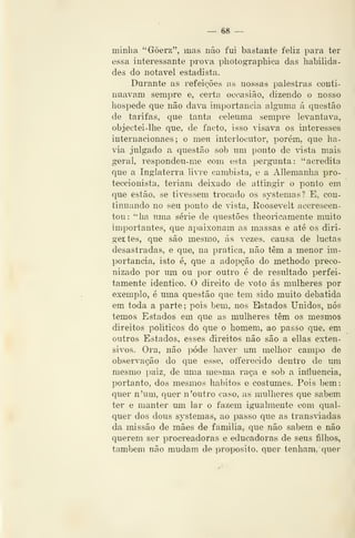 — 68 —
minha "Gôerz", mas não fui bastante feliz para ter
essa interessante prova photograpliica das habilida-
des do notável estadista.
Durante as refeições as nossas palestras conti-
nuavam sempre e, certa occasião, dizendo o nosso
hospede que não dava importância alg-uma á questão
de tarifas, que tanta celeuma sempre levantava,
objectei-lhe que, de facto, isso visava os interesses
internacionaes; o meu interlocutor, porém, que ha-
via julgado a questão sob um ponto de vista mais
geral, respondeu-me com esta pergunta: "acredita
que a Inglaterra livre cambista, e a Allemanha pro-
teccionista, teriam deixado de attingir o ponto em
que estão, se tivessem trocado os systemas! E, con-
tinuando no seu ponto de vista, Roosevelt accrescen-
tou: ''ha uma série de questões theoricamente muito
importantes, que apaixonam as massas e até os diri-
gertes, que são mesmo, ás vezes, causa de luctas
desastradas, e que, na pratica, não têm a menor im-
portância, isto é, que a adopção do methodo preco-
nizado por um ou por outro é de resultado perfei-
tamente idêntico. O direito de voto ás mulheres por
exemplo, é uma questão que tem sido muito debatida
em toda a parte; pois bem, nos Estados Unidos, nós
temos Estados em que as mulheres têm os mesmos
direitos políticos dó que o homem, ao passo que, em
outros Estados, esses direitos não são a ellas exten-
sivos. Ora, não pôde haver um melhor campo de
observação do que esse, olferecido dentro de um
mesmo paiz, de uma mesma raça e sob a influencia,
portanto, dos mesmos hábitos e costumes. Pois bem:
quer n'um, quer n 'outro caso, as mulheres que sabem
ter e manter mn lar o fazem igualmente com qual-
quer dos dous systemas, ao passo que as transiadas
da missão de mães de familia, que não sabem e não
querem ser procreadoras e educadoras de seus filhos,
também não mudam de propósito, quer tenham, quer
 