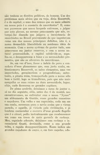 — 69 —
não tenham os direitos politieos, do homem. Um dos
problemas mais sérios que eu vejo, dizia Roosevelt,
é o do capital; e uma das cousas que eu mais admiro
em nosso paiz é a ausência de anarchistas". E, como
nos parecesse que nosso hospede estivesse, a julgar
por esta phrase, no mesmo pensamento que nós, re-
torqui-lhe dizendo que julgava a inexistência de
anarchistas no Brasil proveniente do que imputavam
como um dos nossos príncipaes defeitos, isto é, a
nossa desmedida liberalidade ou nenhuma ideia de
economia. Com o nosso systema de gastar tudo, sem
pensarmos em juntar reser^as, o com a nossa na-
tural generosidade, o capital subdivide-se, espa-
Iha-se, e desapparecem a fome e as necessidades pre-
mentes, que são os alicerces do anarchismo.
Se, em vez d 'isso, fosse a indole do povo a cau-
sadora d 'esse phenomeno que, com justa razão, en-
thusiasmava Roosevelt, os maus elementos, uma vez
importados, germinariam e progrediriam; entre-
tanto, a planta ruim, transportada para o nosso solo
bom e fértil, logo se transforma, pois que não mais
mergulha as suas raizes na dura necessidade, lugar,
aliás, onde florescem os grandes capitães.
De pleno ac^ôrdo, deixámos a mesa de jantar e,
só no dia seguinte, cedo, antes das 6 da manhã, nos
encontrávamos, ao enfrentar com o nosso "Nyoae"
um aldeamento de Guatós, esses grandes canoeiros
e caçadores. Um velho e um rapazinho, cada um em
sua canoa, correram para o navio assim que o viram
parado, e aquelle, já 'iciado pela civilização, e já
também conhecedor e escravo d 'esse grande flagello
que é o álcool, pedia instantemente que recebêssemos
um remo em troca de meia garrafa de cachaça.
Mas, seguindo adeante, deixámos sem cachaça o in-
consolável Guató, destinado, como a sua grande
tribu, a rápido desapparecimento. Esses Índios são
grandes caçadores de onças, e, era taes caçadas, ado-
 