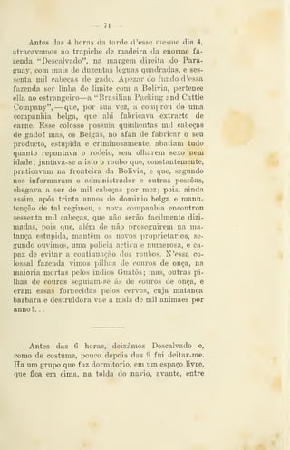 _ 71 —
Antes das 4 horas da tarde d 'esse mesmo dia 4,
atracávamos ao trapiche de madeira da enorme fa-
zenda "Descalvado", na margem direita do Para-
guay, com mais de duzentas léguas quadradas, e ses-
senta mil cabeças de gado. Apezar do fundo d 'essa
fazenda ser linha de limite com a Bolivia, pertence
ella ao estrangeiro—a "Brasilian Packiug and Cattle
Company", — que, por sua vez, a comprou de uma
companhia belga, que ahi fabricava extracto de
carne. Esse colosso possuia quinhentas mil cabeças
de gadol mas, os Belgas, no afan de fabricar o seu
producto, estúpida e criminosamente, abatiam tudo
quanto repontava o rodeio, sem olharem sexo nem
idade; juntava-se a isto o roubo que, constantemente,
praticavam na fronteira da Bolivia, e que, segundo
nos informaram o administrador e outras pessoas,
chegava a ser de mil cabeças por mez; pois, ainda
assim, após trinta annos de dominio belga e manu-
tenção de tal regimen, a nova companhia encontrou
sessenta mil cabeças, que não serão facilmente dizi-
madas, pois que, além de não proseguirem na ma-
tança estúpida, mantêm os novos proprietários, se-
gundo ouvimos, uma policia activa e numerosa, e ca-
paz de evitar a continuação dos roubos. N'essa co-
lossal fazenda vimos pilhas de couros de onça, na
maioria mortas pelos Índios Guatós; mas, outras pi-
lhas de couros seguiam-se ás de couros de onça, e
eram essas fornecidas pelos cervos, cuja matança
barbara e destruidora vae a mais de mil animaes por
anno ! . .
Antes das 6 horas, deixámos Descalvado e,
como de costume, pouco depois das 9 fui deitar-me.
Ha um grupo que faz dormitório, em um espaço livre,
que fica em cima, na tolda do navio, avante, entre
 