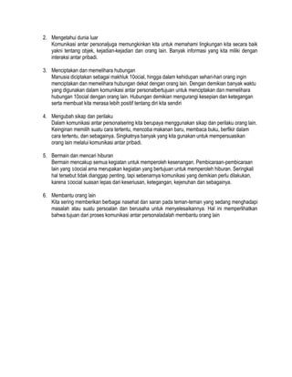 2. Mengetahui dunia luar
Komunikasi antar personaljuga memungkinkan kita untuk memahami lingkungan kita secara baik
yakni tentang objek, kejadian-kejadian dan orang lain. Banyak informasi yang kita miliki dengan
interaksi antar pribadi.
3. Menciptakan dan memelihara hubungan
Manusia diciptakan sebagai makhluk 10ocial, hingga dalam kehidupan sehari-hari orang ingin
menciptakan dan memelihara hubungan dekat dengan orang lain. Dengan demikian banyak waktu
yang digunakan dalam komunikasi antar personalbertujuan untuk menciptakan dan memelihara
hubungan 10ocial dengan orang lain. Hubungan demikian mengurangi kesepian dan ketegangan
serta membuat kita merasa lebih positif tentang diri kita sendiri
4. Mengubah sikap dan perilaku
Dalam komunikasi antar personalsering kita berupaya menggunakan sikap dan perilaku orang lain.
Keinginan memilih suatu cara tertentu, mencoba makanan baru, membaca buku, berfikir dalam
cara tertentu, dan sebagainya. Singkatnya banyak yang kita gunakan untuk mempersuasikan
orang lain melalui komunikasi antar pribadi.
5. Bermain dan mencari hiburan
Bermain mencakup semua kegiatan untuk memperoleh kesenangan. Pembicaraan-pembicaraan
lain yang 10ocial ama merupakan kegiatan yang bertujuan untuk memperoleh hiburan. Seringkali
hal tersebut tidak dianggap penting, tapi sebenarnya komunikasi yang demikian perlu dilakukan,
karena 10ocial suasan lepas dari keseriusan, ketegangan, kejenuhan dan sebagainya.
6. Membantu orang lain
Kita sering memberikan berbagai nasehat dan saran pada teman-teman yang sedang menghadapi
masalah atau suatu persoalan dan berusaha untuk menyelesaikannya. Hal ini memperlihatkan
bahwa tujuan dari proses komunikasi antar personaladalah membantu orang lain

 