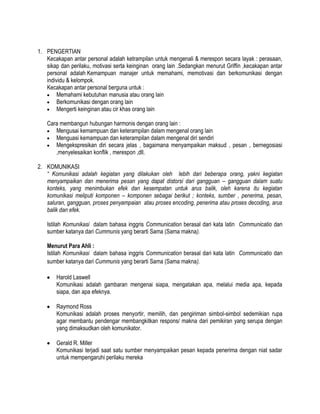 1. PENGERTIAN
Kecakapan antar personal adalah ketrampilan untuk mengenali & merespon secara layak : perasaan,
sikap dan perilaku, motivasi serta keinginan orang lain .Sedangkan menurut Griffin ,kecakapan antar
personal adalah Kemampuan manajer untuk memahami, memotivasi dan berkomunikasi dengan
individu & kelompok.
Kecakapan antar personal berguna untuk :
Memahami kebutuhan manusia atau orang lain
Berkomunikasi dengan orang lain
Mengerti keinginan atau cir khas orang lain
Cara membangun hubungan harmonis dengan orang lain :
Mengusai kemampuan dan keterampilan dalam mengenal orang lain
Menguasi kemampuan dan keterampilan dalam mengenal diri sendiri
Mengekspresikan diri secara jelas , bagaimana menyampaikan maksud , pesan , bernegosiasi
,menyelesaikan konflik , merespon ,dll.
2. KOMUNIKASI
“ Komunikasi adalah kegiatan yang dilakukan oleh lebih dari beberapa orang, yakni kegiatan
menyampaikan dan menerima pesan yang dapat distorsi dari gangguan – gangguan dalam suatu
konteks, yang menimbukan efek dan kesempatan untuk arus balik, oleh karena itu kegiatan
komunikasi meliputi komponen – komponen sebagai berikut ; konteks, sumber , penerima, pesan,
saluran, gangguan, proses penyampaian atau proses encoding, penerima atau proses decoding, arus
balik dan efek.
Istilah Komunikasi dalam bahasa inggris Communication berasal dari kata latin Communicatio dan
sumber katanya dari Cummunis yang berarti Sama (Sama makna).
Menurut Para Ahli :
Istilah Komunikasi dalam bahasa inggris Communication berasal dari kata latin Communicatio dan
sumber katanya dari Cummunis yang berarti Sama (Sama makna).
Harold Laswell
Komunikasi adalah gambaran mengenai siapa, mengatakan apa, melalui media apa, kepada
siapa, dan apa efeknya.
Raymond Ross
Komunikasi adalah proses menyortir, memilih, dan pengiriman simbol-simbol sedemikian rupa
agar membantu pendengar membangkitkan respons/ makna dari pemikiran yang serupa dengan
yang dimaksudkan oleh komunikator.
Gerald R. Miller
Komunikasi terjadi saat satu sumber menyampaikan pesan kepada penerima dengan niat sadar
untuk mempengaruhi perilaku mereka

 