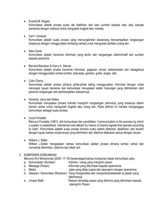 Everett M. Rogers
Komunikasi adalah proses suatu ide dialihkan dari satu sumber kepada satu atau banyak
penerima dengan maksud untuk mengubah tingkah laku mereka.
Carl I. Hovland
Komunikasi adalah suatu proses yang memungkinkan seseorang menyampaikan rangsangan
(biasanya dengan menggunakan lambang verbal) untuk mengubah perilaku orang lain.
New Comb
Komunikasi adalah transmisi informasi yang terdiri dari rangsangan diskriminatif dari sumber
kepada penerima.
Bernard Barelson & Garry A. Steiner
Komunikasi adalah proses transmisi informasi, gagasan, emosi, keterampilan dan sebagainya
dengan menggunakan simbol-simbol, kata-kata, gambar, grafis, angka, dsb.
Colin Cherry
Komunikasi adalah proses dimana pihak-pihak saling menggunakan informasi dengan untuk
mencapai tujuan bersama dan komunikasi merupakan kaitan hubungan yang ditimbulkan oleh
penerus rangsangan dan pembangkitan balasannya.
Hovland, Janis dan Kelley
Komunikasi merupakan proses individu mengirim rangsangan (stimulus) yang biasanya dalam
bentuk verbal untuk mengubah tingkah laku orang lain. Pada definisi ini mereka menganggap
komunikasi sebagai suatu proses.
Louis Forsdale
Menurut Forsdale (1981), ahli komunikasi dan pendidikan “communication is the process by which
a system is established, maintained and altered by means of shared signals that operate according
to rules”. Komunikasi adalah suatu proses dimana suatu sistem dibentuk, dipelihara, dan diubah
dengan tujuan bahwa sinyal-sinyal yang dikirimkan dan diterima dilakukan sesuai dengan aturan.
William J. Seller
William J.Seller mengatakan bahwa komunikasi adalah proses dimana simbol verbal dan
nonverbal dikirimkan, diterima dan diberi arti.
3. KOMPONEN KOMUNIKASI
Menurut Arni Muhammad (2005: 17-18) berpendapat bahwa komponen dasar komunikasi yaitu :
a. Komunikator (Sumber)
: Individu / orang yang mengirim pesan
b. Message (Pesan)
: Informasi yang dikirmikan kepada sipenerima
c. Media
: Jalan yang dilalui pesai dari sipengirim dengan sipenerima.
d. Sasaran / Komunikan (Receiver) : Yang menganalisa dan menginterprestasikan isi pesan yang
diterimanya
e. Umpan Balik
: Respon terhadap pesan yang diterima yang dikirimkan kepada
sipengirim Pesan.

 