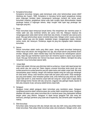 4. Kompetensi Komunikasi
Kompetensi komunikasi mengacu pada kemampuan anda untuk berkomunikasi secara efektif
(Spitzberg dan Cupach, 1989). Kompetensi ini mencakup hal-hal seperti pengetahuan tentang
peran lingkungan (konteks) dalam mempengaruhi kandungan (content) dan bentuk pesan
komunikasi (misalnya, pengetahuan bahwa suatu topik mungkin layak dikomunikasikan kepada
pendengar tertentu di lingkungan tertentu, tetapi mungkin tidak layak bagi pendengar dan
lingkungan yang lain).
5. Pesan
Pesan komunikasi dapat mempunyai banyak bentuk. Kita mengirimkan dan menerima pesan ini
melalui salah satu atau kombinasi tertentu dari panca indra kita. Walaupun biasanya kita
menganggap pesan selalu dalam bentuk verbal (lisan atau tertulis), ini bukanlah satu-satunya jenis
pesan. Kita juga berkomunikasi secara nonverbal (tanpa kata). Sebagai contoh, busana yang kita
kenakan, seperti juga cara kita berjalan, berjabatan tangan, menggelengkan kepala, menyisir
rambut, duduk, dan. tersenyum. Pendeknya, segala hal yang kita ungkapkan dalam melakukan
komunikasi.
6. Saluran
Saluran komunikasi adalah media yang dilalui pesan. Jarang sekali komunikasi berlangsung
melalui hanya satu saluran, kita menggunakan dua, tiga, atau empat saluran yang berbeda secara
simultan. Sebagai contoh, dalam interaksi tatap muka kita berbicara dan mendengarkan (saluran
suara), tetapi kita juga memberikan isyarat tubuh dan menerima isyarat ini secara visual (saluran
visual). Kita juga memancarkan dan mencium bau-bauan (saluran olfaktori). Seringkali kita saling
menyentuh, ini pun komunikasi (saluran taktil).
7.

Umpan Balik
Umpan balik adalah informasi yang dikirimkan balik ke sumbernya. Umpan balik dapat berasal dari
anda sendiri atau dari orang lain. Dalam diagram universal komunikasi tanda panah dari satu
sumber-penerima ke sumber-penerima yang lain dalam kedua arah adalah umpan balik. Bila anda
menyampaikan pesan misalnya, dengan cara berbicara kepada orang lain anda juga mendengar
diri anda sendiri. Artinya, anda menerima umpan balik dari pesan anda sendiri. Anda mendengar
apa yang anda katakan, anda merasakan gerakan anda, anda melihat apa yang anda tulis. Selain
umpan balik sendiri ini, anda menerima umpan balik dari orang lain. Umpan balik ini dapat datang
dalam berbagai bentuk: Kerutan dahi atau senyuman, anggukan atau gelengan kepala, tepukan di
bahu atau tamparan di pipi, semuanya adalah bentuk umpan balik.

8. Gangguan
Gangguan (noise) adalah gangguan dalam komunikasi yang mendistorsi pesan. Gangguan
menghalangi penerima dalam menerima pesan dan sumber dalam mengirimkan pesan. Gangguan
dikatakan ada dalam suatu sistem komunikasi bila ini membuat pesan yang disampaikan berbeda
dengan pesan yang diterima. Gangguan ini dapat berupa gangguan fisik (ada orang lain
berbicara), psikologis (pemikiran yang sudah ada di kepala kita), atau semantik (salah mengartikan
makna).
9. Efek Komunikasi
Komunikasi selalu mempunyai efek atau dampak atas satu atau lebih orang yang terlibat dalam
tindak komunikasi. Pada setiap tindak komunikasi selalu ada konsekuensi. Sebagai contoh, anda

 
