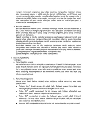 mungkin memperoleh pengetahuan atau belajar bagaimana menganalisis, melakukan sintesis,
atau mengevaluasi sesuatu; ini adalah efek atau dampak intelektual atau kognitif. Kedua, anda
mungkin memperoleh sikap baru atau mengubah sikap, keyakinan, emosi, dan perasaan anda; ini
adalah dampak afektif. Ketiga, anda mungkin memperoleh cara-cara atau gerakan baru seperti
cara melemparkan bola atau melukis, selain juga perilaku verbal dan noverbal yang patut; ini
adalah dampak atau efek psikomotorik.
10. Etika dan Kebebasan
Etika dan Kebebasan memilih karena komunikasi mempunyai dampak, maka ada masalah etik di
sini. Karena komunikasi mengandung konsekuensi, maka ada aspek benar-salah dalam setiap
tindak komunikasi. Tidak seperti prinsip-prinsip komunikasi yang efektif, prinsip-prinsip komunikasi
yang etis sulit dirumuskan.
Apakah komunikasi itu etis atau tidak etis, landasannya adalah gagasan kebebasan memilih serta
asumsi bahwa setiap orang mempunyai hak untuk menentukan pilihannya sendiri. Komunikasi
dikatakan etis bila menjamin kebebasan memilih seseorang dengan memberikan kepada orang
tersebut dasar pemilihan yang akurat.
Komunikasi dikatakan tidak etis bila mengganggu kebebasan memilih seseorang dengan
menghalangi orang tersebut untuk mendapatkan informasi yang relevan dalam menentukan
pilihan. Oleh karenanya, komunikasi yang tidak etis adalah komunikasi yang memaksa seseorang :
(1) mengambil pilihan yang secara normal tidak akan dipilihnya atau
(2) tidak mengambil pilihan yang secara normal akan dipilihnya.
4. BENTUK KOMUNIKASI
Terdiri dari :
a. Komunikasi Intra personal
secara harfiah dapat diartikan sebagai komunikasi dengan diri sendiri. Hal ini menyangkut proses
disaat diri (self) menerima stimuli dari lingkungan untuk kemudian melakukan proses internalisasi.
Hal ini sering dijelaskan dengan proses ketika seseorang melakukan proses persepsi, yaitu proses
ketika seseorang mengintrepretasikan dan memberikan makna pada stimuli atau objek yang
diterima panca inderanya.
b. Komunikasi Interpersonal
secara umum dapat diartikan sebagai proses pertukaran makna orang-orang yang saling
berkomunikasi.
Pertama, K.A.P dimulai dengan diri pribadi (self). Berbagai persepsi komunikasi yang
menyangkut pengamatan dan pemahaman berangkat dari diri sendiri.
Kedua, KAP bersifat transaksional, hal ini mengacu pada tindakan pihak-pihak yang
berkomunikasi secara serempak mengirim dan menerima pesan.
Ketiga, KAP, mencangkup isi pesan dan hubungan yang bersifat pribadi (intimacy).
Maksudnya, KAP tidak hanya sekedar berkenaan dengan isi pesan, tapi juga menyangkut
siapa partner kita dalam berkomunikasi.
Keempat, KAP mensyaratkan adanya kedekatan fisik anatar pihak-piha yang berkomunikasi.

 
