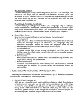 Menurut Rudolf F. Verderber
Komunikasi mempunyai dua fungsi. Pertama, fungsi social, yakni untuk tujuan kesenangan, untuk
menunjukan ikatan dengan orang lain, membangun dan memelihara hubungan. Kedua, fungsi
pengambilan keputusan, yakni memutuskan untuk melakukan atau tidak melakukan sesuatu pada
saat tertent, seperti: apa yang akan kita makan pagi hari, apakah kita akan kuliah atau tidak,
bagaimana belajar menghadapi tes.
Menurut Judy C. Pearson dan Paul E. Nelson
Komunikasi mempunyai dua fungsi umum. Pertama, untuk kelangsungan hidup diri-sendiri yang
meliputi: keselamatan fisik, meningkatkan kesadaran pribadi, menampilkan diri kita sendiri kepada
orang lain dan mencapai ambisi pribadi. Kedua, untuk kelangsungan hidup masyarakat, tepatnya
untuk memperbaiki hubungan sosial dan mengembangkan keberadaan suatu masyarakat.
Menurut William I.Gordon
Komunikasi mempunyai empat fungsi menurut kerangka yang dikemukakan, yakni:
 Komunikasi social
Fungsi komunikasi sebagai komunikasi sosial setidaknya mengisyaratkan bahwa komunikasi
penting untuk membangun konsep diri kita, aktualisasi-diri, untuk kelangsungan hidup, untuk
memperoleh kebahagiaan, terhindar dari tekanan dan ketegangan, antara lain lewat
komunikasi yang menghibur, dan memupuk hubungan dengan orang lain.
 Komunikasi ekspresif
Komunikasi ekspresif tidak otomatis bertujuan mempengaruhi orang lain, namun dapat
dilakukan sejauh komunikasi tersebut menjadi instrument untuk menyampaikan perasaanperasaan (emosi) kita.
 Komunikasi ritual
Komunikasi rutual bertujuan untuk komitmen mereka kepada tradisi keluarga, komunitas, suku,
bangsa, negara, ideology, atau agama mereka.
 Komunikasi instrumental
Komunikasi instrumental mempunyai beberapa tujuan umum: menginformasikan, mengajak,
mengubah sikap dan keyakinan, dan mengubah perilaku atau menggerakan tindakan, dan
juga menghibur.
6. TUJUAN KOMUNIKASI INTER PERSONAL / ANTAR PERSONAL (KAP)
Adapun tujuan dari komunikasi antar personal menurut Hardjana, Agus M. Komunikasi Intrapersonal
dan Interpersonal. Penerbit Kanisius adalah sebagai berikut :
1. Mengenal diri sendiri dan orang lain
Salah satu cara mengenal diri sendiri adalah melalui komunikasi antar pribadi. Komunikasi antar
personalmemberikan kesempatan bagi kita untuk memperbincangkan diri kita sendiri, dengan
membicarakan tentang diri kita sendiri pada orang lain. Kita akan mendapatkan perspektif baru
tentang diri kita sendiri dan memahami lebih mendalam tentang sikap dan perilaku kita. Pada
kenyataanya, persepsi-persepsi diri kita sebagian besar merupakan hasil dari apa yang kita
pelajari tentang diri kita sendiri dari orang lain melalui komunikasi antar pribadi.

 