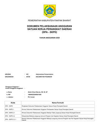 PEMERINTAH KABUPATEN PAKPAK BHARAT
DOKUMEN PELAKSANAAN ANGGARAN
SATUAN KERJA PERANGKAT DAERAH
TAHUN ANGGARAN 2020
Pengguna Anggaran /
Kuasa Pengguna Anggaran
a. Nama
:
: Abdul Ghani Berutu, SE, M. AP
b. NIP
c. Jabatan
:
:
198008252006041009
Plt. Camat
Kode Nama Formulir
ORGANISASI : KECAMATAN PAGINDAR
40109
URUSAN : 401 Administrasi Pemerintahan
DPA - SKPD Ringkasan Dokumen Pelaksanaan Anggaran Satuan Kerja Perangkat Daerah
DPA - SKPD 1 Rincian Dokumen Pelaksanaan Anggaran Pendapatan Satuan Kerja Perangkat Daerah
DPA - SKPD 2.1 Rincian Dokumen Pelaksanaan Anggaran Belanja Tidak Langsung Satuan Kerja Perangkat Daerah
DPA - SKPD 2.2 Rekapitulasi Belanja Langsung menurut Program dan Kegiatan Satuan Kerja Perangkat Daerah
DPA - SKPD 2.2.1
Rincian Dokumen Pelaksanaan Anggaran Belanja Langsung menurut Program dan Per Kegiatan Satuan Kerja Perangkat
Daerah
(DPA - SKPD)
 