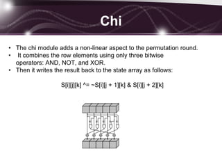 Chi
• The chi module adds a non-linear aspect to the permutation round.
• It combines the row elements using only three bitwise
operators: AND, NOT, and XOR.
• Then it writes the result back to the state array as follows:
S[i][j][k] ^= ~S[i][j + 1][k] & S[i][j + 2][k]
 