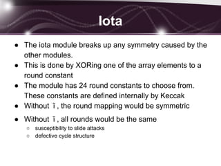 Iota
● The iota module breaks up any symmetry caused by the
other modules.
● This is done by XORing one of the array elements to a
round constant
● The module has 24 round constants to choose from.
These constants are defined internally by Keccak
● Without ϊ , the round mapping would be symmetric
● Without ϊ , all rounds would be the same
○ susceptibility to slide attacks
○ defective cycle structure
 