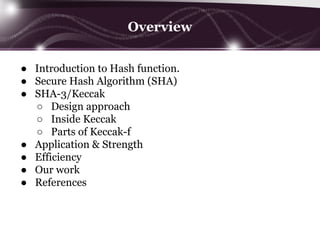 Overview
● Introduction to Hash function.
● Secure Hash Algorithm (SHA)
● SHA-3/Keccak
○ Design approach
○ Inside Keccak
○ Parts of Keccak-f
● Application & Strength
● Efficiency
● Our work
● References
 