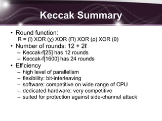 Keccak Summary
• Round function:
R = (ϊ) XOR (χ) XOR (Π) XOR (ρ) XOR (θ)
• Number of rounds: 12 + 2ℓ
– Keccak-f[25] has 12 rounds
– Keccak-f[1600] has 24 rounds
• Eﬃciency
– high level of parallelism
– ﬂexibility: bit-interleaving
– software: competitive on wide range of CPU
– dedicated hardware: very competitive
– suited for protection against side-channel attack
 