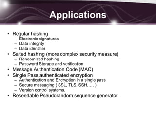 Applications
• Regular hashing
– Electronic signatures
– Data integrity
– Data identifier
• Salted hashing (more complex security measure)
– Randomized hashing
– Password Storage and verification
• Message Authentication Code (MAC)
• Single Pass authenticated encryption
– Authentication and Encryption in a single pass
– Secure messaging ( SSL, TLS, SSH,…. )
– Version control systems.
• Reseedable Pseudorandom sequence generator
 