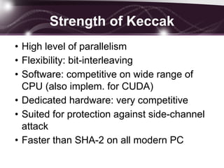 Strength of Keccak
• High level of parallelism
• Flexibility: bit-interleaving
• Software: competitive on wide range of
CPU (also implem. for CUDA)
• Dedicated hardware: very competitive
• Suited for protection against side-channel
attack
• Faster than SHA-2 on all modern PC
 