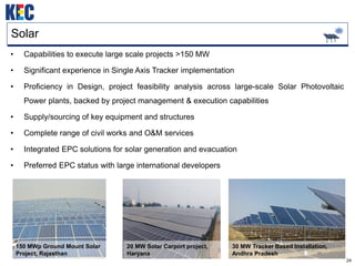 24
Solar
• Capabilities to execute large scale projects >150 MW
• Significant experience in Single Axis Tracker implementation
• Proficiency in Design, project feasibility analysis across large-scale Solar Photovoltaic
Power plants, backed by project management & execution capabilities
• Supply/sourcing of key equipment and structures
• Complete range of civil works and O&M services
• Integrated EPC solutions for solar generation and evacuation
• Preferred EPC status with large international developers
30 MW Tracker Based Installation,
Andhra Pradesh
20 MW Solar Carport project,
Haryana
150 MWp Ground Mount Solar
Project, Rajasthan
 
