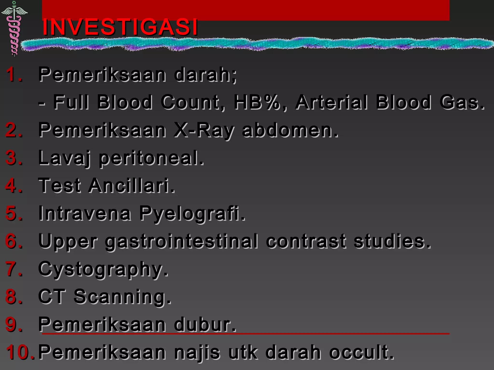 INVESTIGASIINVESTIGASI
1.1. Pemeriksaan darah;Pemeriksaan darah;
- Full Blood Count, HB%, Arterial Blood Gas.- Full Blood Count, HB%, Arterial Blood Gas.
2.2. Pemeriksaan X-Ray abdomen.Pemeriksaan X-Ray abdomen.
3.3. Lavaj peritoneal.Lavaj peritoneal.
4.4. Test Ancillari.Test Ancillari.
5.5. Intravena Pyelografi.Intravena Pyelografi.
6.6. Upper gastrointestinal contrast studies.Upper gastrointestinal contrast studies.
7.7. Cystography.Cystography.
8.8. CT Scanning.CT Scanning.
9.9. Pemeriksaan dubur.Pemeriksaan dubur.
10.10. Pemeriksaan najis utk darah occult.Pemeriksaan najis utk darah occult.
 