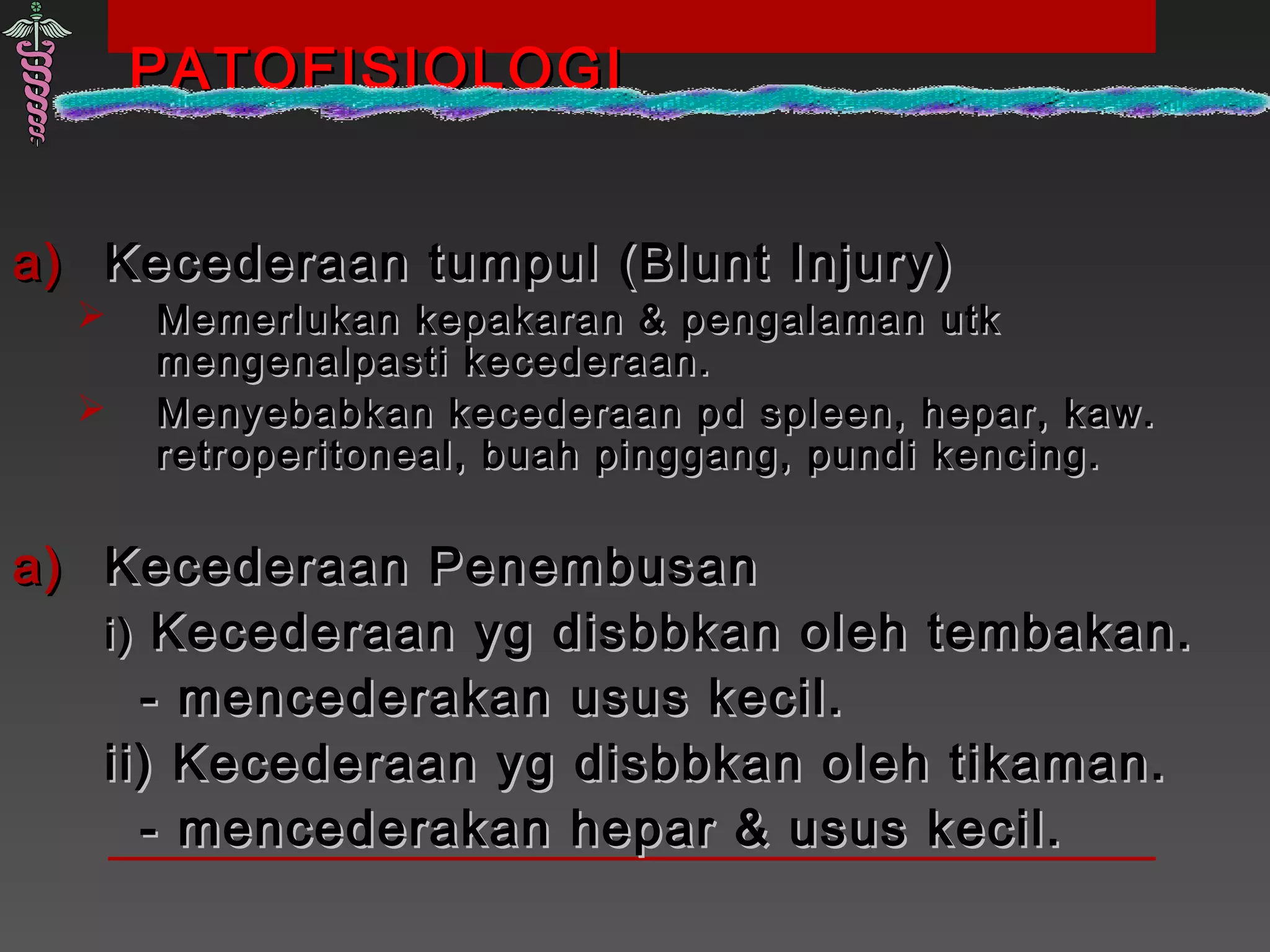 PATOFISIOLOGIPATOFISIOLOGI
a)a) Kecederaan tumpul (Blunt Injury)Kecederaan tumpul (Blunt Injury)
 Memerlukan kepakaran & pengalaman utkMemerlukan kepakaran & pengalaman utk
mengenalpasti kecederaan.mengenalpasti kecederaan.
 Menyebabkan kecederaan pd spleen, hepar, kaw.Menyebabkan kecederaan pd spleen, hepar, kaw.
retroperitoneal, buah pinggang, pundi kencing.retroperitoneal, buah pinggang, pundi kencing.
a)a) Kecederaan PenembusanKecederaan Penembusan
i)i) Kecederaan yg disbbkan oleh tembakan.Kecederaan yg disbbkan oleh tembakan.
- mencederakan usus kecil.- mencederakan usus kecil.
ii) Kecederaan yg disbbkan oleh tikaman.ii) Kecederaan yg disbbkan oleh tikaman.
- mencederakan hepar & usus kecil.- mencederakan hepar & usus kecil.
 