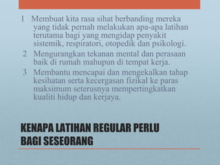 KENAPA LATIHAN REGULAR PERLU
BAGI SESEORANG
1 Membuat kita rasa sihat berbanding mereka
yang tidak pernah melakukan apa-apa latihan
terutama bagi yang mengidap penyakit
sistemik, respiratori, otopedik dan psikologi.
2 Mengurangkan tekanan mental dan perasaan
baik di rumah mahupun di tempat kerja.
3 Membantu mencapai dan mengekalkan tahap
kesihatan serta kecergasan fizikal ke paras
maksimum seterusnya mempertingkatkan
kualiti hidup dan kerjaya.
 