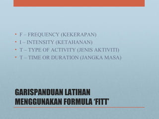 GARISPANDUAN LATIHAN
MENGGUNAKAN FORMULA ‘FITT’
• F – FREQUENCY (KEKERAPAN)
• I – INTENSITY (KETAHANAN)
• T – TYPE OF ACTIVITY (JENIS AKTIVITI)
• T – TIME OR DURATION (JANGKA MASA)
 