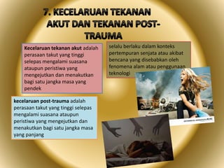 Kecelaruan tekanan akut adalah
perasaan takut yang tinggi
selepas mengalami suasana
ataupun peristiwa yang
mengejutkan dan menakutkan
bagi satu jangka masa yang
pendek
kecelaruan post-trauma adalah
perasaan takut yang tinggi selepas
mengalami suasana ataupun
peristiwa yang mengejutkan dan
menakutkan bagi satu jangka masa
yang panjang
selalu berlaku dalam konteks
pertempuran senjata atau akibat
bencana yang disebabkan oleh
fenomena alam atau penggunaan
teknologi
 