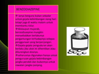  Ianya berguna bukan sekadar
untuk gejala kebimbangan siang hari
tetapi juga di waktu malam untuk
membantu tidur.
Walaupun mujarab,
benzodiazepine mungkin
menyebabkan berlakunya
pergantungan terhadapnya selepas
penggunaan yang berpanjangan.
Gejala-gejala penguduran akan
berlaku jika ubat ini dihentikan atau
dikurangkan dosnya.
seharusnya digunakan hanya untuk
pengurusan gejala kebimbangan
jangka pendek dan bukannya untuk
rawatan jangka panjang.
BENZODIAZEPINE
 