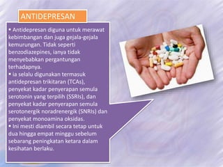  Antidepresan diguna untuk merawat
kebimbangan dan juga gejala-gejala
kemurungan. Tidak seperti
benzodiazepines, ianya tidak
menyebabkan pergantungan
terhadapnya.
 ia selalu digunakan termasuk
antidepresan trikitaran (TCAs),
penyekat kadar penyerapan semula
serotonin yang terpilih (SSRIs), dan
penyekat kadar penyerapan semula
serotonergik noradrenergik (SNRIs) dan
penyekat monoamina oksidas.
 Ini mesti diambil secara tetap untuk
dua hingga empat minggu sebelum
sebarang peningkatan ketara dalam
kesihatan berlaku.
ANTIDEPRESAN
 