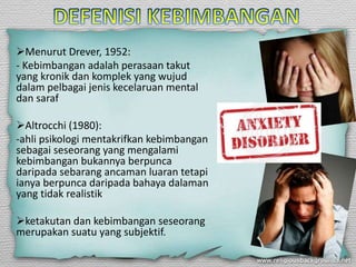 Menurut Drever, 1952:
- Kebimbangan adalah perasaan takut
yang kronik dan komplek yang wujud
dalam pelbagai jenis kecelaruan mental
dan saraf
Altrocchi (1980):
-ahli psikologi mentakrifkan kebimbangan
sebagai seseorang yang mengalami
kebimbangan bukannya berpunca
daripada sebarang ancaman luaran tetapi
ianya berpunca daripada bahaya dalaman
yang tidak realistik
ketakutan dan kebimbangan seseorang
merupakan suatu yang subjektif.
 