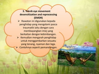 3. Teknik eye movement
desensitization and reprocessing
(EMDR)
 Rawatan ini digunakan kepada
penghidap yang mengalami pasca
traumatik iaitu dengan cara
membayangkan imej yang
berkaitan dengan kebimbangan.
 Kemudian mengarah penghidap
untuk menggambarkan sesuatu
yang tenang, nyaman dan lega.
 Contohnya seperti pemandangan.
 