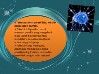 4.Teknik rasional emotif iaitu melalui
pendekatan kognitif.
Teknik ini digunakan untuk
merawat pesakit yang mengalami
fobia sosial di samping untuk
mendalami perasaan penghidap
untuk menghadapinya.
Teknik ini juga membantu
penghidap mempelajari aliran
pemikiran logik dalam minda dan
bertindak dengan lebih rasional.
 