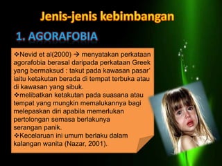 Nevid et al(2000)  menyatakan perkataan
agorafobia berasal daripada perkataan Greek
yang bermaksud : takut pada kawasan pasar’
iaitu ketakutan berada di tempat terbuka atau
di kawasan yang sibuk.
melibatkan ketakutan pada suasana atau
tempat yang mungkin memalukannya bagi
melepaskan diri apabila memerlukan
pertolongan semasa berlakunya
serangan panik.
Kecelaruan ini umum berlaku dalam
kalangan wanita (Nazar, 2001).
 