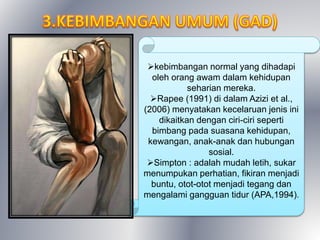 kebimbangan normal yang dihadapi
oleh orang awam dalam kehidupan
seharian mereka.
Rapee (1991) di dalam Azizi et al.,
(2006) menyatakan kecelaruan jenis ini
dikaitkan dengan ciri-ciri seperti
bimbang pada suasana kehidupan,
kewangan, anak-anak dan hubungan
sosial.
Simpton : adalah mudah letih, sukar
menumpukan perhatian, fikiran menjadi
buntu, otot-otot menjadi tegang dan
mengalami gangguan tidur (APA,1994).
 
