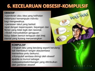 OBSESIF
pemikiran atau idea yang kelihatan
melampaui kemampuan individu
bagi mengawalnya.
perasaan takut yang berkait
rapat dengan kepercayaan, bayangan dan
fikiran yang tidak logik dan rasional.
Boleh menyebabkan gangguan
hidup dalam bentuk keraguan dan imej
mental yang kurang menyenangkan
KOMPULSIF
tingkah laku yang berulang seperti berulang
kali membasuh tangan atausentiasa
memeriksa pintu berkunci.
Kompulsif sentiasa diiringi oleh obsesif
apabila ia muncul sebagai
melepaskankebimbangan yang ditimbulkan
oleh pemkiran obsesif.
 