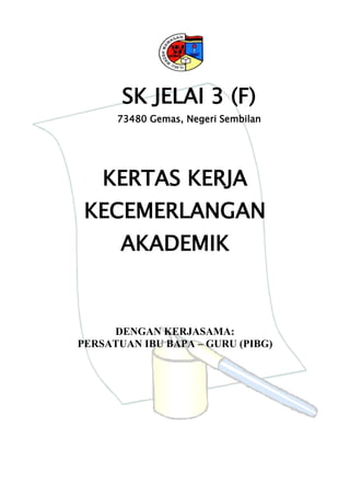 SK JELAI 3 (F)
      73480 Gemas, Negeri Sembilan




    KERTAS KERJA
 KECEMERLANGAN
       AKADEMIK


     DENGAN KERJASAMA:
PERSATUAN IBU BAPA – GURU (PIBG)
 