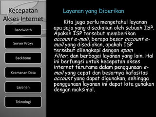 Kecepatan           Layanan yang Diberikan
Akses Internet         Kita juga perlu mengetahui layanan
    Bandwidth     apa saja yang disediakan oleh sebuah ISP.
                  Apakah ISP tersebut memberikan
                  account e-mail, berapa besar account e-
   Server Proxy   mail yang disediakan, apakah ISP
                  tersebut dilengkapi dengan spam
    Backbone      filter, dan berbagai layanan yang lain. Hal
                  ini berfungsi untuk kecepatan akses
                  internet terutama dalam penggunaan e-
  Keamanan Data   mail yang cepat dan besarnya kafasitas
                  account yang dapat digunakan, sehingga
                  penggunaan layanan ini dapat kita gunakan
                  dengan maksimal.
     Layanan


    Teknologi
 