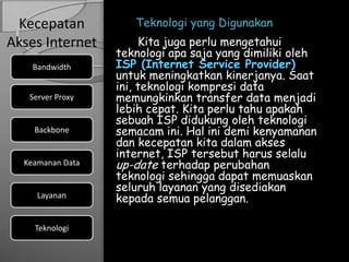 Kecepatan           Teknologi yang Digunakan
Akses Internet         Kita juga perlu mengetahui
                  teknologi apa saja yang dimiliki oleh
    Bandwidth     ISP (Internet Service Provider)
                  untuk meningkatkan kinerjanya. Saat
                  ini, teknologi kompresi data
   Server Proxy   memungkinkan transfer data menjadi
                  lebih cepat. Kita perlu tahu apakah
                  sebuah ISP didukung oleh teknologi
    Backbone      semacam ini. Hal ini demi kenyamanan
                  dan kecepatan kita dalam akses
                  internet, ISP tersebut harus selalu
  Keamanan Data   up-date terhadap perubahan
                  teknologi sehingga dapat memuaskan
                  seluruh layanan yang disediakan
     Layanan      kepada semua pelanggan.

    Teknologi
 