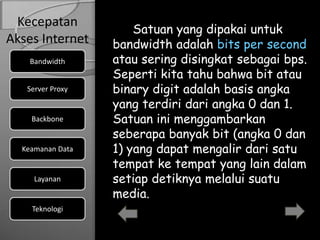 Kecepatan
                      Satuan yang dipakai untuk
Akses Internet    bandwidth adalah bits per second
    Bandwidth     atau sering disingkat sebagai bps.
                  Seperti kita tahu bahwa bit atau
   Server Proxy   binary digit adalah basis angka
                  yang terdiri dari angka 0 dan 1.
    Backbone      Satuan ini menggambarkan
                  seberapa banyak bit (angka 0 dan
  Keamanan Data   1) yang dapat mengalir dari satu
                  tempat ke tempat yang lain dalam
     Layanan      setiap detiknya melalui suatu
                  media.
    Teknologi
 