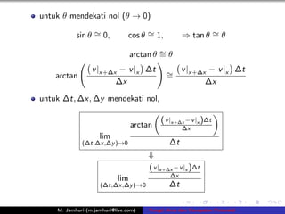 untuk θ mendekati nol (θ → 0)

           sin θ ∼ 0,
                 =              cos θ ∼ 1,
                                      =            ⇒ tan θ ∼ θ
                                                           =

                                 arctan θ ∼ θ
                                          =
                 v |x+∆x − v |x ∆t           ∼ v |x+∆x − v |x ∆t
    arctan                                   =
                        ∆x                            ∆x
untuk ∆t, ∆x, ∆y mendekati nol,

                                          ( v |x+∆x − v |x )∆t
                                 arctan            ∆x
                    lim
             (∆t,∆x,∆y )→0                    ∆t
                                      ⇓
                                      ( v |x+∆x − v |x )∆t
                                              ∆x
                           lim
                    (∆t,∆x,∆y )→0             ∆t

    M. Jamhuri (m.jamhuri@live.com)   Fungsi Arus dan Kecepatan Potensial
 