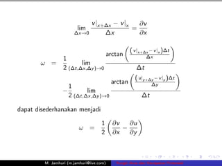 v |x+∆x − v |x   ∂v
                         lim                   =
                        ∆x→0         ∆x          ∂x

                                                     ( v |x+∆x − v |x )∆t
                                           arctan            ∆x
                  1
       ω =               lim
                  2 (∆t,∆x,∆y )→0                       ∆t
                                                       ( u|y +∆y − v |y )∆t
                                            arctan              ∆y
                      1
                  −          lim
                      2 (∆t,∆x,∆y )→0                      ∆t

dapat disederhanakan menjadi

                                     1       ∂v   ∂u
                          ω =                   −
                                     2       ∂x   ∂y



         M. Jamhuri (m.jamhuri@live.com)      Fungsi Arus dan Kecepatan Potensial
 