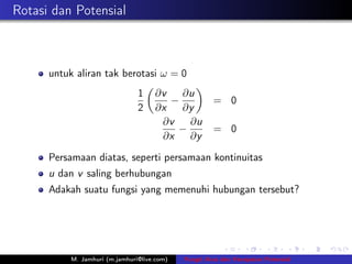 Rotasi dan Potensial



      untuk aliran tak berotasi ω = 0
                                1    ∂v   ∂u
                                        −             = 0
                                2    ∂x   ∂y
                                      ∂v   ∂u
                                         −            = 0
                                      ∂x   ∂y

      Persamaan diatas, seperti persamaan kontinuitas
      u dan v saling berhubungan
      Adakah suatu fungsi yang memenuhi hubungan tersebut?




           M. Jamhuri (m.jamhuri@live.com)   Fungsi Arus dan Kecepatan Potensial
 