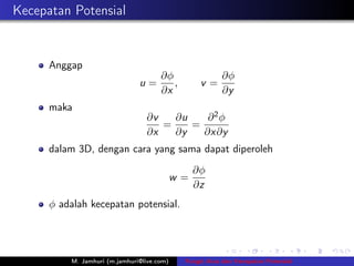 Kecepatan Potensial


      Anggap
                                      ∂φ                ∂φ
                               u=        ,        v=
                                      ∂x                ∂y
      maka
                                 ∂v   ∂u    ∂2φ
                                    =    =
                                 ∂x   ∂y   ∂x∂y
      dalam 3D, dengan cara yang sama dapat diperoleh
                                                 ∂φ
                                            w=
                                                 ∂z
      φ adalah kecepatan potensial.




          M. Jamhuri (m.jamhuri@live.com)    Fungsi Arus dan Kecepatan Potensial
 