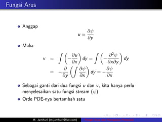 Fungsi Arus


      Anggap
                                                  ∂ψ
                                             u=
                                                  ∂y
      Maka
                            ˆ                          ˆ
                                     ∂u                    ∂2ψ
                  v    =           −          dy =         −             dy
                                     ∂x                   ∂x∂y
                                     ˆ
                                ∂            ∂ψ           ∂ψ
                       = −                         dy = −
                                ∂y           ∂x           ∂x

      Sebagai ganti dari dua fungsi u dan v , kita hanya perlu
      menyelesaikan satu fungsi stream (ψ)
      Orde PDE-nya bertambah satu



           M. Jamhuri (m.jamhuri@live.com)    Fungsi Arus dan Kecepatan Potensial
 