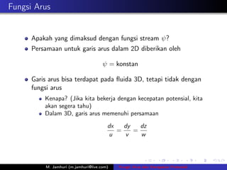 Fungsi Arus


      Apakah yang dimaksud dengan fungsi stream ψ?
      Persamaan untuk garis arus dalam 2D diberikan oleh

                                      ψ = konstan

      Garis arus bisa terdapat pada ﬂuida 3D, tetapi tidak dengan
      fungsi arus
          Kenapa? (Jika kita bekerja dengan kecepatan potensial, kita
          akan segera tahu)
          Dalam 3D, garis arus memenuhi persamaan

                                        dx   dy   dz
                                           =    =
                                        u     v   w




          M. Jamhuri (m.jamhuri@live.com)   Fungsi Arus dan Kecepatan Potensial
 