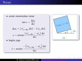 Rotasi



    untuk menentukan rotasi
                                ∆y1
                    tan α =
                                ∆x
         ∆y1 = v |x+∆x ∆t − ( v |x ∆t)
                         v |x+∆x − v |x ∆t
          α = arctan
                                ∆x
    begitu juga

                      − u|y +∆y − u|y ∆t
         β = arctan
                                   ∆y


             M. Jamhuri (m.jamhuri@live.com)   Fungsi Arus dan Kecepatan Potensial
 