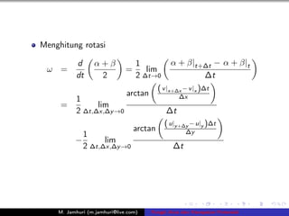 Menghitung rotasi

           d      α+β             1             α + β|t+∆t − α + β|t
 ω =                          =      lim
           dt      2              2 ∆t→0                ∆t
                                           ( v |x+∆x − v |x )∆t
                              arctan               ∆x
           1
     =           lim
           2 ∆t,∆x,∆y →0                      ∆t
                                             ( u|y +∆y − u|y )∆t
                                  arctan             ∆y
              1
          −         lim
              2 ∆t,∆x,∆y →0                     ∆t




    M. Jamhuri (m.jamhuri@live.com)    Fungsi Arus dan Kecepatan Potensial
 