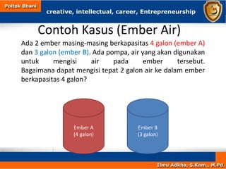 Contoh Kasus (Ember Air)
Ada 2 ember masing-masing berkapasitas 4 galon (ember A)
dan 3 galon (ember B). Ada pompa, air yang akan digunakan
untuk mengisi air pada ember tersebut.
Bagaimana dapat mengisi tepat 2 galon air ke dalam ember
berkapasitas 4 galon?
Ember A
(4 galon)
Ember B
(3 galon)
 