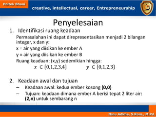Penyelesaian
1. Identifikasi ruang keadaan
Permasalahan ini dapat direpresentasikan menjadi 2 bilangan
integer, x dan y:
x = air yang diisikan ke ember A
y = air yang diisikan ke ember B
Ruang keadaan: (x,y) sedemikian hingga:
𝑥 ∈ 0,1,2,3,4 𝑦 ∈ 0,1,2,3
2. Keadaan awal dan tujuan
– Keadaan awal: kedua ember kosong (0,0)
– Tujuan: keadaan dimana ember A berisi tepat 2 liter air:
(2,n) untuk sembarang n
 