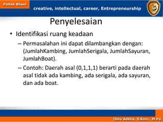 Penyelesaian
• Identifikasi ruang keadaan
– Permasalahan ini dapat dilambangkan dengan:
(JumlahKambing, JumlahSerigala, JumlahSayuran,
JumlahBoat).
– Contoh: Daerah asal (0,1,1,1) berarti pada daerah
asal tidak ada kambing, ada serigala, ada sayuran,
dan ada boat.
 
