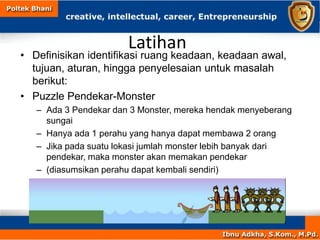 Latihan
• Definisikan identifikasi ruang keadaan, keadaan awal,
tujuan, aturan, hingga penyelesaian untuk masalah
berikut:
• Puzzle Pendekar-Monster
– Ada 3 Pendekar dan 3 Monster, mereka hendak menyeberang
sungai
– Hanya ada 1 perahu yang hanya dapat membawa 2 orang
– Jika pada suatu lokasi jumlah monster lebih banyak dari
pendekar, maka monster akan memakan pendekar
– (diasumsikan perahu dapat kembali sendiri)
 