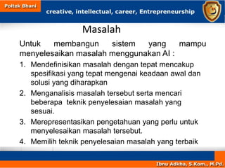 Masalah
Untuk membangun sistem yang mampu
menyelesaikan masalah menggunakan AI :
1. Mendefinisikan masalah dengan tepat mencakup
spesifikasi yang tepat mengenai keadaan awal dan
solusi yang diharapkan
2. Menganalisis masalah tersebut serta mencari
beberapa teknik penyelesaian masalah yang
sesuai.
3. Merepresentasikan pengetahuan yang perlu untuk
menyelesaikan masalah tersebut.
4. Memilih teknik penyelesaian masalah yang terbaik
 